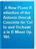 A New Piano Reduction of the Antonin Dvorak Concerto for Cello and Orchestra in B Minor Op.104.