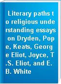 Literary paths to religious understanding essays on Dryden, Pope, Keats, George Eliot, Joyce, T.S. Eliot, and E.B. White