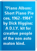 "Piano Album:  Short Piano Pieces, 1962--1984" by Dick Higgins:  A D.I.Y. kit for creative people of the non-automaton kind.