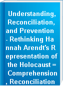 Understanding, Reconciliation, and Prevention - Rethinking Hannah Arendt's Representation of the Holocaust = Comprehension, Reconciliation et Prevention - Repenser la representation de l'Holocauste de Hannah Arendt.